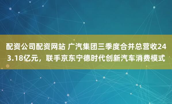 配资公司配资网站 广汽集团三季度合并总营收243.18亿元，联手京东宁德时代创新汽车消费模式