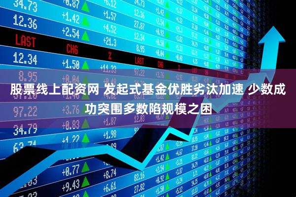 股票线上配资网 发起式基金优胜劣汰加速 少数成功突围多数陷规模之困
