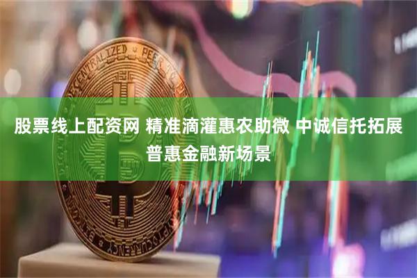 股票线上配资网 精准滴灌惠农助微 中诚信托拓展普惠金融新场景