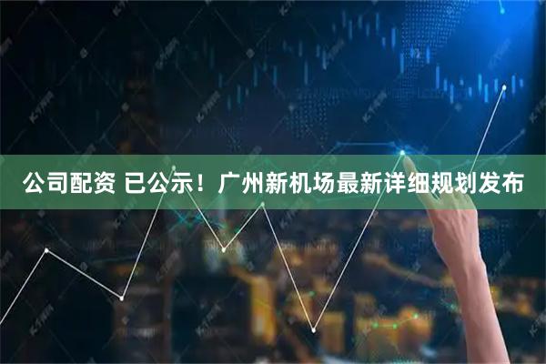 公司配资 已公示！广州新机场最新详细规划发布