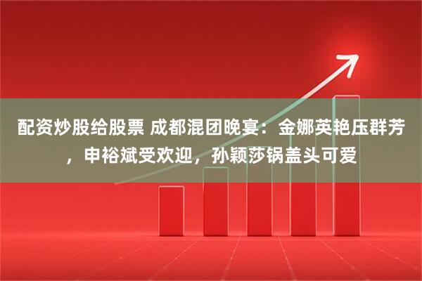 配资炒股给股票 成都混团晚宴:金娜英艳压群芳,申裕斌受欢迎,孙颖莎锅盖头可爱